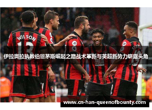 伊拉奥拉执教伯恩茅斯崛起之路战术革新与英超新势力崭露头角