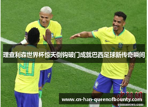 理查利森世界杯惊天倒钩破门成就巴西足球新传奇瞬间