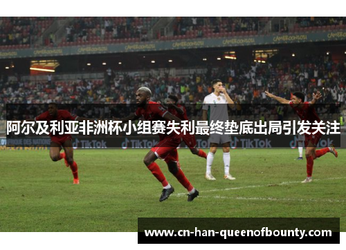 阿尔及利亚非洲杯小组赛失利最终垫底出局引发关注