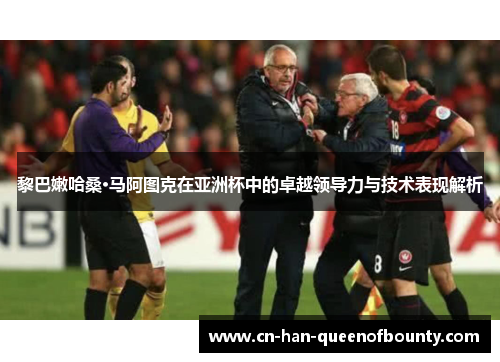 黎巴嫩哈桑·马阿图克在亚洲杯中的卓越领导力与技术表现解析