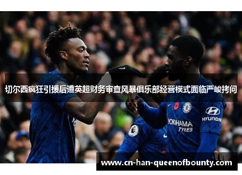 切尔西疯狂引援后遭英超财务审查风暴俱乐部经营模式面临严峻拷问
